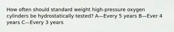 How often should standard weight high-pressure oxygen cylinders be hydrostatically tested? A—Every 5 years B—Ever 4 years C—Every 3 years