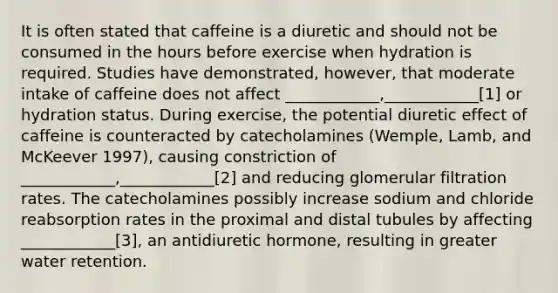 It is often stated that caffeine is a diuretic and should not be consumed in the hours before exercise when hydration is required. Studies have demonstrated, however, that moderate intake of caffeine does not affect ____________,____________[1] or hydration status. During exercise, the potential diuretic effect of caffeine is counteracted by catecholamines (Wemple, Lamb, and McKeever 1997), causing constriction of ____________,____________[2] and reducing glomerular filtration rates. The catecholamines possibly increase sodium and chloride reabsorption rates in the proximal and distal tubules by affecting ____________[3], an antidiuretic hormone, resulting in greater water retention.