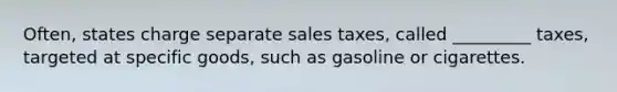 Often, states charge separate sales taxes, called _________ taxes, targeted at specific goods, such as gasoline or cigarettes.