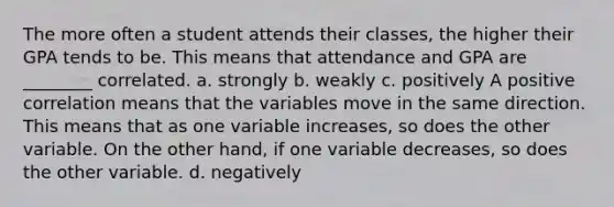 The more often a student attends their classes, the higher their GPA tends to be. This means that attendance and GPA are ________ correlated. a. strongly b. weakly c. positively A positive correlation means that the variables move in the same direction. This means that as one variable increases, so does the other variable. On the other hand, if one variable decreases, so does the other variable. d. negatively