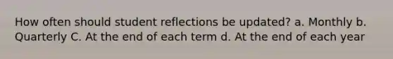 How often should student reflections be updated? a. Monthly b. Quarterly C. At the end of each term d. At the end of each year