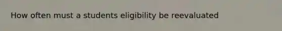 How often must a students eligibility be reevaluated