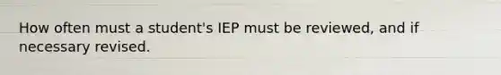 How often must a student's IEP must be reviewed, and if necessary revised.