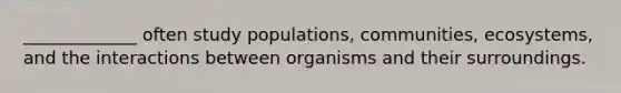 _____________ often study populations, communities, ecosystems, and the interactions between organisms and their surroundings.