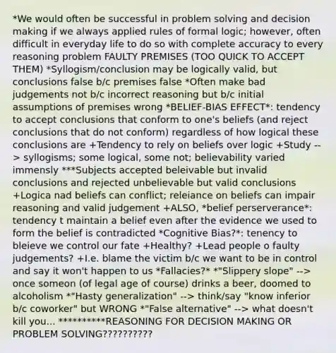 *We would often be successful in problem solving and decision making if we always applied rules of formal logic; however, often difficult in everyday life to do so with complete accuracy to every reasoning problem FAULTY PREMISES (TOO QUICK TO ACCEPT THEM) *Syllogism/conclusion may be logically valid, but conclusions false b/c premises false *Often make bad judgements not b/c incorrect reasoning but b/c initial assumptions of premises wrong *BELIEF-BIAS EFFECT*: tendency to accept conclusions that conform to one's beliefs (and reject conclusions that do not conform) regardless of how logical these conclusions are +Tendency to rely on beliefs over logic +Study --> syllogisms; some logical, some not; believability varied immensly ***Subjects accepted beleivable but invalid conclusions and rejected unbelievable but valid conclusions +Logica nad beliefs can conflict; releiance on beliefs can impair reasoning and valid judgement +ALSO, *belief perserverance*: tendency t maintain a belief even after the evidence we used to form the belief is contradicted *Cognitive Bias?*: tenency to bleieve we control our fate +Healthy? +Lead people o faulty judgements? +I.e. blame the victim b/c we want to be in control and say it won't happen to us *Fallacies?* *"Slippery slope" --> once someon (of legal age of course) drinks a beer, doomed to alcoholism *"Hasty generalization" --> think/say "know inferior b/c coworker" but WRONG *"False alternative" --> what doesn't kill you... **********REASONING FOR DECISION MAKING OR PROBLEM SOLVING??????????