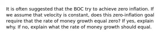 It is often suggested that the BOC try to achieve zero inflation. If we assume that velocity is constant, does this zero-inflation goal require that the rate of money growth equal zero? If yes, explain why. If no, explain what the rate of money growth should equal.