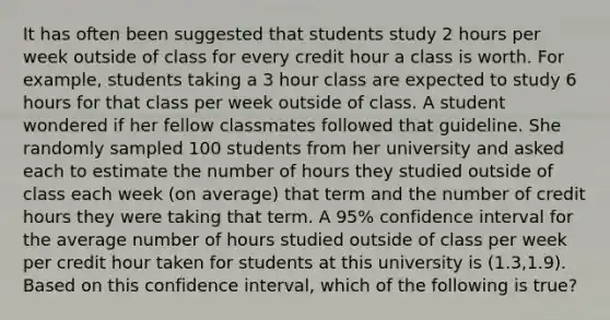 It has often been suggested that students study 2 hours per week outside of class for every credit hour a class is worth. For​ example, students taking a 3 hour class are expected to study 6 hours for that class per week outside of class. A student wondered if her fellow classmates followed that guideline. She randomly sampled 100 students from her university and asked each to estimate the number of hours they studied outside of class each week​ (on average) that term and the number of credit hours they were taking that term. A​ 95% confidence interval for the average number of hours studied outside of class per week per credit hour taken for students at this university is​ (1.3,1.9). Based on this confidence​ interval, which of the following is​ true?