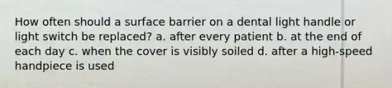 How often should a surface barrier on a dental light handle or light switch be replaced? a. after every patient b. at the end of each day c. when the cover is visibly soiled d. after a high-speed handpiece is used