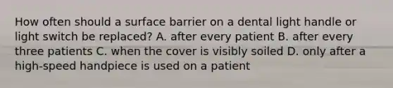 How often should a surface barrier on a dental light handle or light switch be replaced? A. after every patient B. after every three patients C. when the cover is visibly soiled D. only after a high-speed handpiece is used on a patient