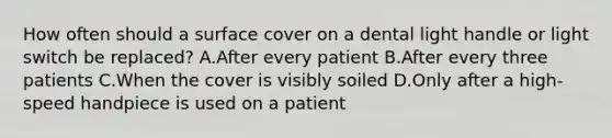 How often should a surface cover on a dental light handle or light switch be replaced? A.After every patient B.After every three patients C.When the cover is visibly soiled D.Only after a high-speed handpiece is used on a patient