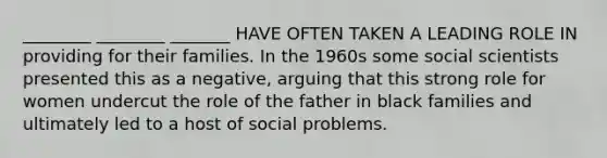 ________ ________ _______ HAVE OFTEN TAKEN A LEADING ROLE IN providing for their families. In the 1960s some social scientists presented this as a negative, arguing that this strong role for women undercut the role of the father in black families and ultimately led to a host of social problems.