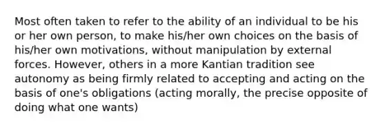 Most often taken to refer to the ability of an individual to be his or her own person, to make his/her own choices on the basis of his/her own motivations, without manipulation by external forces. However, others in a more Kantian tradition see autonomy as being firmly related to accepting and acting on the basis of one's obligations (acting morally, the precise opposite of doing what one wants)