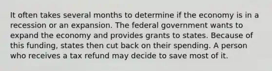 It often takes several months to determine if the economy is in a recession or an expansion. The federal government wants to expand the economy and provides grants to states. Because of this funding, states then cut back on their spending. A person who receives a tax refund may decide to save most of it.