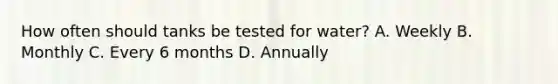 How often should tanks be tested for water? A. Weekly B. Monthly C. Every 6 months D. Annually