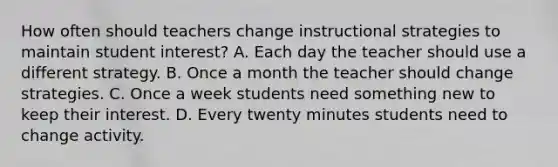 How often should teachers change instructional strategies to maintain student interest? A. Each day the teacher should use a different strategy. B. Once a month the teacher should change strategies. C. Once a week students need something new to keep their interest. D. Every twenty minutes students need to change activity.