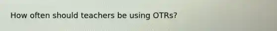 How often should teachers be using OTRs?