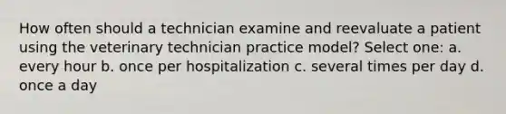 How often should a technician examine and reevaluate a patient using the veterinary technician practice model? Select one: a. every hour b. once per hospitalization c. several times per day d. once a day