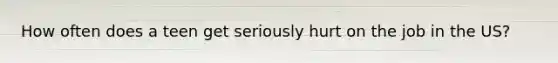 How often does a teen get seriously hurt on the job in the US?