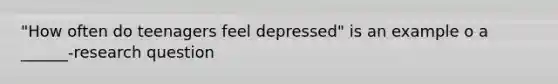 "How often do teenagers feel depressed" is an example o a ______-research question