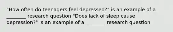 "How often do teenagers feel depressed?" is an example of a ________ research question "Does lack of sleep cause depression?" is an example of a ________ research question