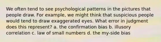 We often tend to see psychological patterns in the pictures that people draw. For example, we might think that suspicious people would tend to draw exaggerated eyes. What error in judgment does this represent? a. the confirmation bias b. illusory correlation c. law of small numbers d. the my-side bias