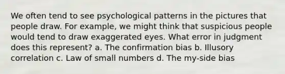 We often tend to see psychological patterns in the pictures that people draw. For example, we might think that suspicious people would tend to draw exaggerated eyes. What error in judgment does this represent? a. The confirmation bias b. Illusory correlation c. Law of small numbers d. The my-side bias