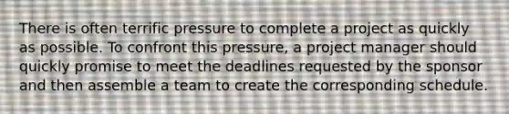 There is often terrific pressure to complete a project as quickly as possible. To confront this pressure, a project manager should quickly promise to meet the deadlines requested by the sponsor and then assemble a team to create the corresponding schedule.