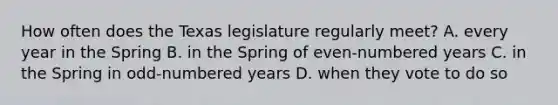 How often does the Texas legislature regularly meet? A. every year in the Spring B. in the Spring of even-numbered years C. in the Spring in odd-numbered years D. when they vote to do so