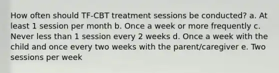 How often should TF-CBT treatment sessions be conducted? a. At least 1 session per month b. Once a week or more frequently c. Never less than 1 session every 2 weeks d. Once a week with the child and once every two weeks with the parent/caregiver e. Two sessions per week