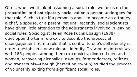 Often, when we think of assuming a social role, we focus on the preparation and anticipatory socialization a person undergoes for that role. Such is true if a person is about to become an attorney, a chef, a spouse, or a parent. Yet until recently, social scientists have given little attention to the adjustments involved in leaving social roles. Sociologist Helen Rose Fuchs Ebaugh (1988) developed the term role exit to describe the process of disengagement from a role that is central to one's self-identity in order to establish a new role and identity. Drawing on interviews with 185 people—among them ex-convicts, divorced men and women, recovering alcoholics, ex-nuns, former doctors, retirees, and transexuals—Ebaugh (herself an ex-nun) studied the process of voluntarily exiting from significant social roles.