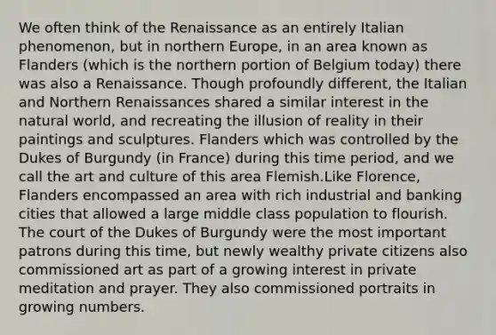 We often think of the Renaissance as an entirely Italian phenomenon, but in northern Europe, in an area known as Flanders (which is the northern portion of Belgium today) there was also a Renaissance. Though profoundly different, the Italian and Northern Renaissances shared a similar interest in the natural world, and recreating the illusion of reality in their paintings and sculptures. Flanders which was controlled by the Dukes of Burgundy (in France) during this time period, and we call the art and culture of this area Flemish.Like Florence, Flanders encompassed an area with rich industrial and banking cities that allowed a large middle class population to flourish. The court of the Dukes of Burgundy were the most important patrons during this time, but newly wealthy private citizens also commissioned art as part of a growing interest in private meditation and prayer. They also commissioned portraits in growing numbers.