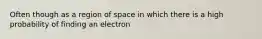 Often though as a region of space in which there is a high probability of finding an electron