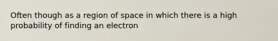 Often though as a region of space in which there is a high probability of finding an electron