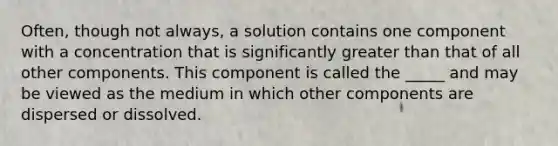 Often, though not always, a solution contains one component with a concentration that is significantly greater than that of all other components. This component is called the _____ and may be viewed as the medium in which other components are dispersed or dissolved.