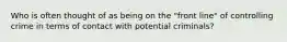 Who is often thought of as being on the "front line" of controlling crime in terms of contact with potential criminals?