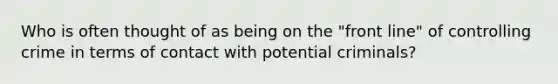 Who is often thought of as being on the "front line" of controlling crime in terms of contact with potential criminals?