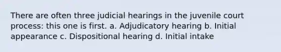 There are often three judicial hearings in the juvenile court process: this one is first. a. Adjudicatory hearing b. Initial appearance c. Dispositional hearing d. Initial intake