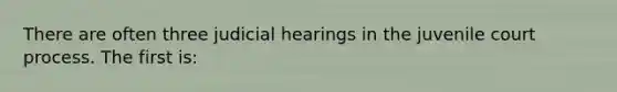 There are often three judicial hearings in the juvenile court process. The first is: