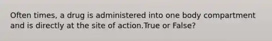 Often times, a drug is administered into one body compartment and is directly at the site of action.True or False?