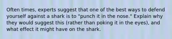 Often times, experts suggest that one of the best ways to defend yourself against a shark is to "punch it in the nose." Explain why they would suggest this (rather than poking it in the eyes), and what effect it might have on the shark.