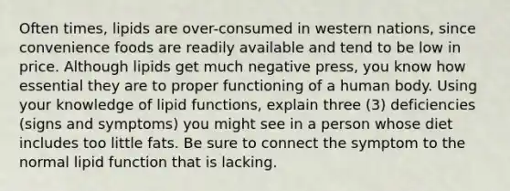 Often times, lipids are over-consumed in western nations, since convenience foods are readily available and tend to be low in price. Although lipids get much negative press, you know how essential they are to proper functioning of a human body. Using your knowledge of lipid functions, explain three (3) deficiencies (signs and symptoms) you might see in a person whose diet includes too little fats. Be sure to connect the symptom to the normal lipid function that is lacking.