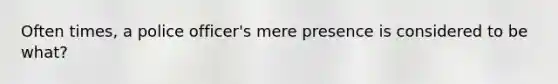 Often times, a police officer's mere presence is considered to be what?