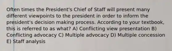 Often times the President's Chief of Staff will present many different viewpoints to the president in order to inform the president's <a href='https://www.questionai.com/knowledge/kuI1pP196d-decision-making' class='anchor-knowledge'>decision making</a> process. According to your textbook, this is referred to as what? A) Conflicting view presentation B) Conflicting advocacy C) Multiple advocacy D) Multiple concession E) Staff analysis