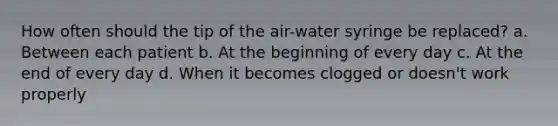 How often should the tip of the air-water syringe be replaced? a. Between each patient b. At the beginning of every day c. At the end of every day d. When it becomes clogged or doesn't work properly