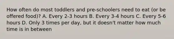 How often do most toddlers and pre-schoolers need to eat (or be offered food)? A. Every 2-3 hours B. Every 3-4 hours C. Every 5-6 hours D. Only 3 times per day, but it doesn't matter how much time is in between