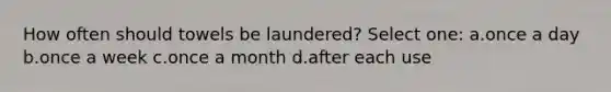 How often should towels be laundered? Select one: a.once a day b.once a week c.once a month d.after each use