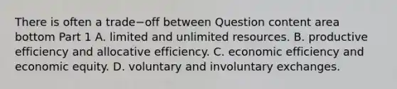 There is often a trade−off between Question content area bottom Part 1 A. limited and unlimited resources. B. productive efficiency and allocative efficiency. C. economic efficiency and economic equity. D. voluntary and involuntary exchanges.