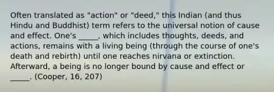 Often translated as "action" or "deed," this Indian (and thus Hindu and Buddhist) term refers to the universal notion of cause and effect. One's _____, which includes thoughts, deeds, and actions, remains with a living being (through the course of one's death and rebirth) until one reaches nirvana or extinction. Afterward, a being is no longer bound by cause and effect or _____. (Cooper, 16, 207)