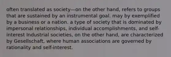 often translated as society—on the other hand, refers to groups that are sustained by an instrumental goal. may by exemplified by a business or a nation. a type of society that is dominated by impersonal relationships, individual accomplishments, and self-interest Industrial societies, on the other hand, are characterized by Gesellschaft, where human associations are governed by rationality and self-interest.