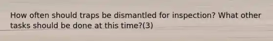 How often should traps be dismantled for inspection? What other tasks should be done at this time?(3)